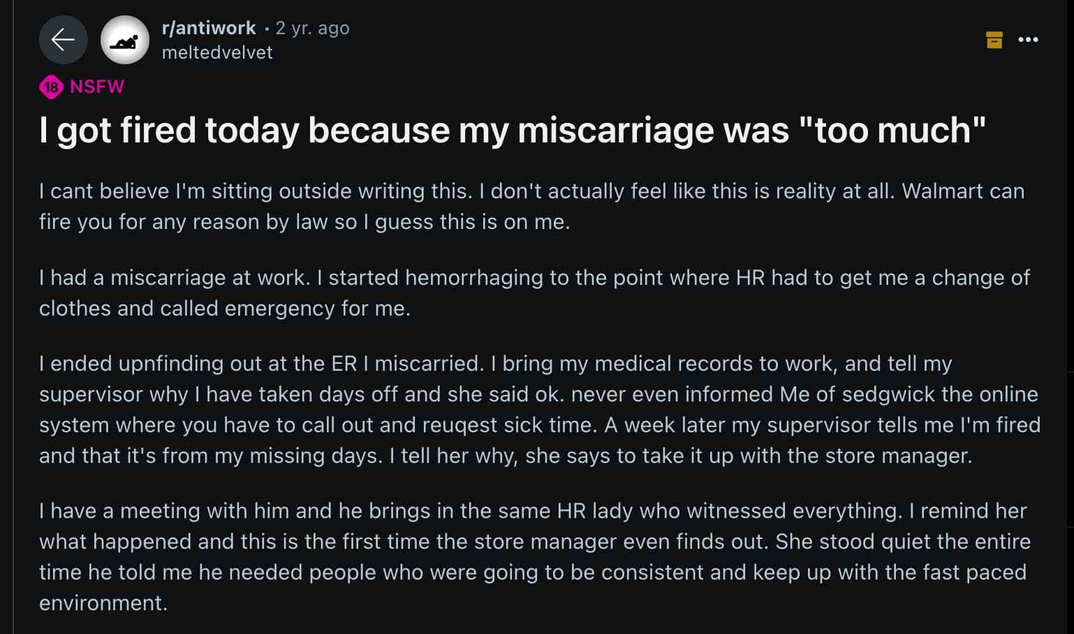 screenshot - 18 Nsfw rantiwork 2 yr. ago meltedvelvet I got fired today because my miscarriage was "too much" I cant believe I'm sitting outside writing this. I don't actually feel this is reality at all. Walmart can fire you for any reason by law so I gu